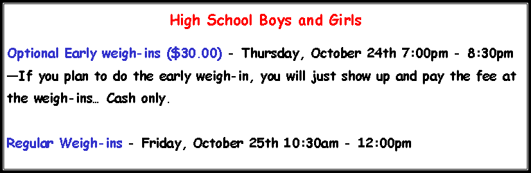 Text Box: High School Boys and Girls
Optional Early weigh-ins ($30.00) - Thursday, October 24th 7:00pm - 8:30pm
—If you plan to do the early weigh-in, you will just show up and pay the fee at the weigh-ins… Cash only.
Regular Weigh-ins - Friday, October 25th 10:30am - 12:00pm